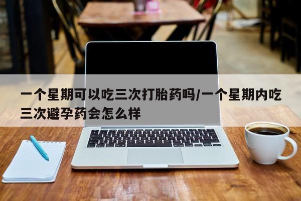 打胎药在线购买微信在线下单一个星期可以吃三次打胎药吗/一个星期内吃三次避孕药会怎么样