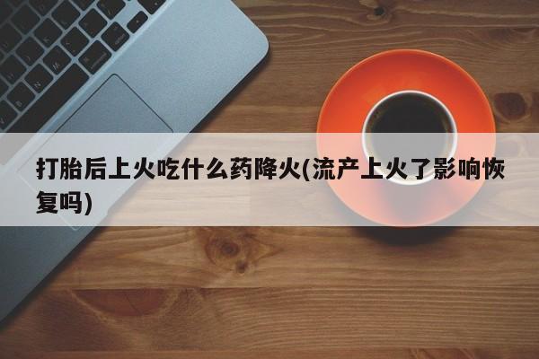 打胎药在线购买微信在线下单打胎后上火吃什么药降火(流产上火了影响恢复吗)