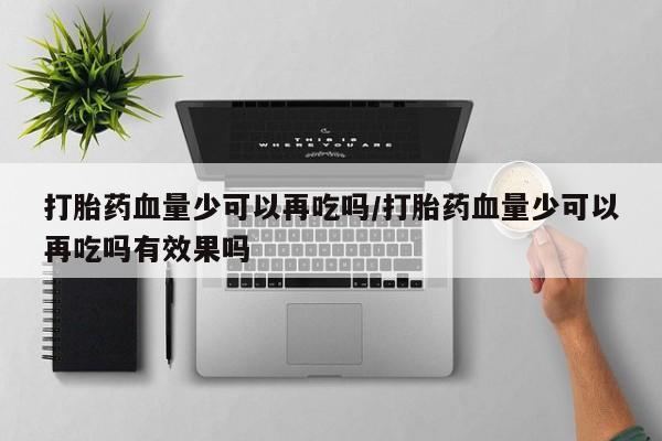 打胎药在线购买微信在线下单打胎药血量少可以再吃吗/打胎药血量少可以再吃吗有效果吗