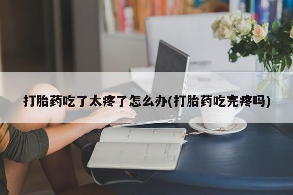 打胎药在线购买微信在线下单打胎药吃了太疼了怎么办(打胎药吃完疼吗)