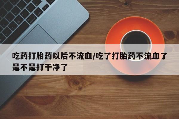 打胎药在线购买微信在线下单吃药打胎药以后不流血/吃了打胎药不流血了是不是打干净了