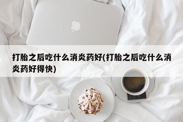 打胎药在线购买微信在线下单打胎之后吃什么消炎药好(打胎之后吃什么消炎药好得快)