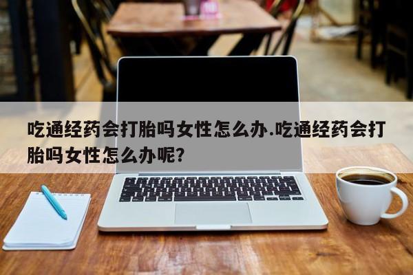 打胎药在线购买微信在线下单吃通经药会打胎吗女性怎么办.吃通经药会打胎吗女性怎么办呢？