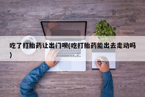 打胎药在线购买微信在线下单吃了打胎药让出门呗(吃打胎药能出去走动吗)