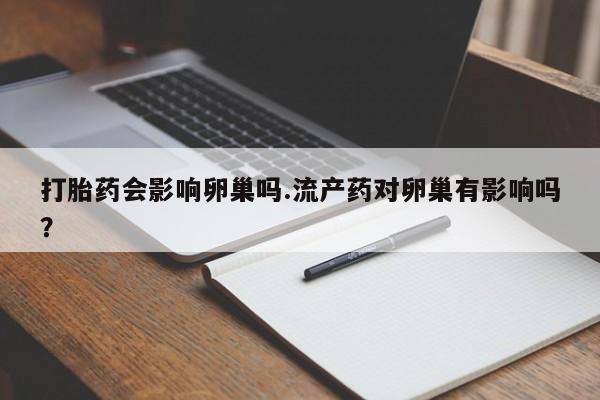 打胎药在线购买微信在线下单打胎药会影响卵巢吗.流产药对卵巢有影响吗？