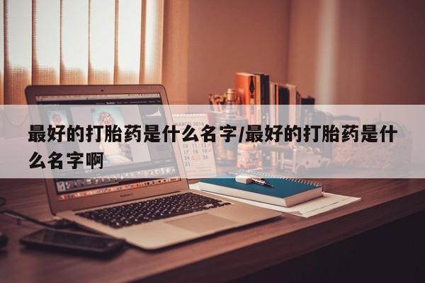 打胎药在线购买微信在线下单最好的打胎药是什么名字/最好的打胎药是什么名字啊