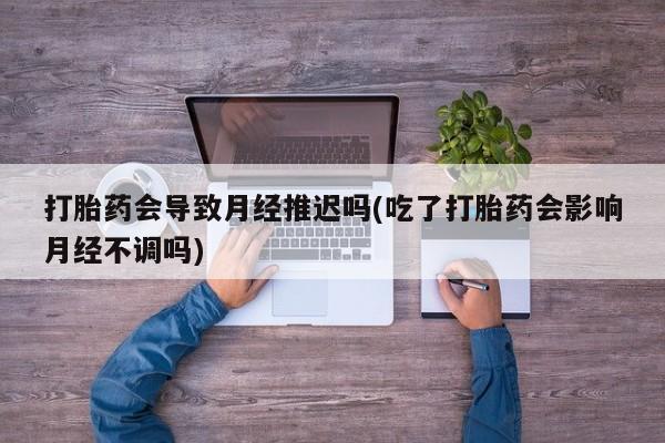 打胎药在线购买微信在线下单打胎药会导致月经推迟吗(吃了打胎药会影响月经不调吗)