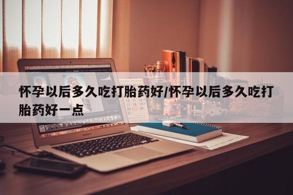 打胎药在线购买微信在线下单怀孕以后多久吃打胎药好/怀孕以后多久吃打胎药好一点