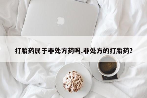 打胎药在线购买微信在线下单打胎药属于非处方药吗.非处方的打胎药？