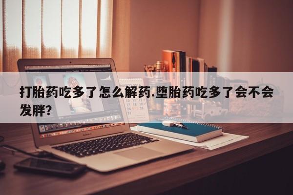 打胎药在线购买微信在线下单打胎药吃多了怎么解药.堕胎药吃多了会不会发胖？