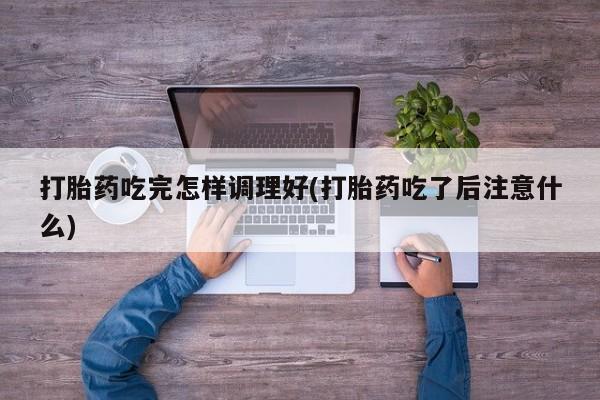 打胎药在线购买微信在线下单打胎药吃完怎样调理好(打胎药吃了后注意什么)