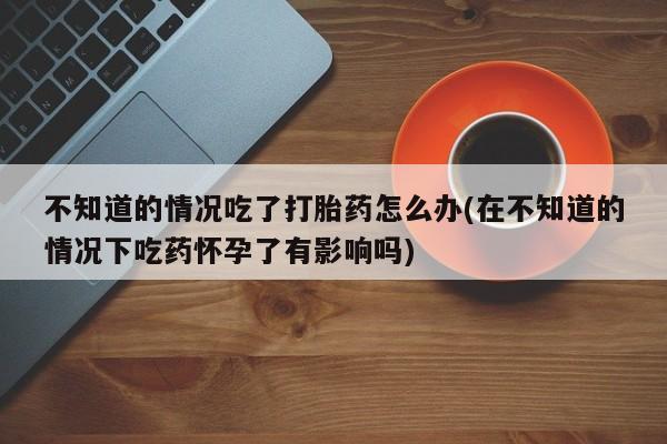 打胎药在线购买微信在线下单不知道的情况吃了打胎药怎么办(在不知道的情况下吃药怀孕了有影响吗)