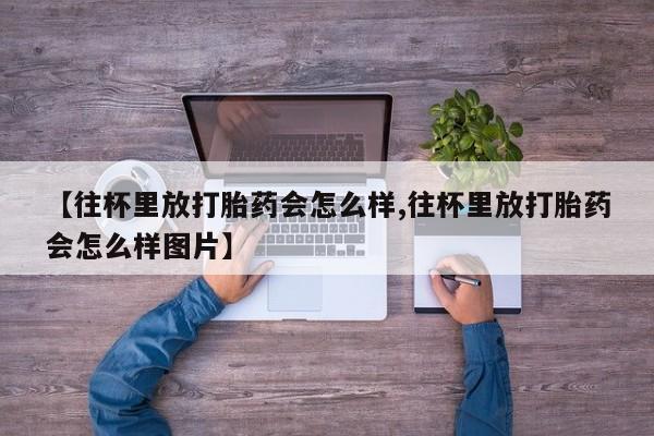 打胎药在线购买微信在线下单【往杯里放打胎药会怎么样,往杯里放打胎药会怎么样图片】