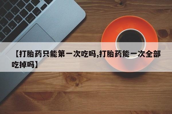 打胎药在线购买微信在线下单【打胎药只能第一次吃吗,打胎药能一次全部吃掉吗】