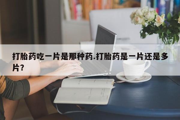 打胎药在线购买微信在线下单打胎药吃一片是那种药.打胎药是一片还是多片？