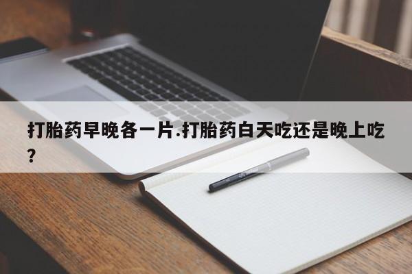 打胎药在线购买微信在线下单打胎药早晚各一片.打胎药白天吃还是晚上吃？
