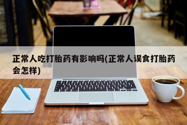 打胎药在线购买微信在线下单正常人吃打胎药有影响吗(正常人误食打胎药会怎样)