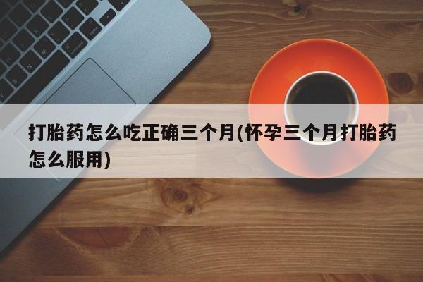 打胎药在线购买微信在线下单打胎药怎么吃正确三个月(怀孕三个月打胎药怎么服用)