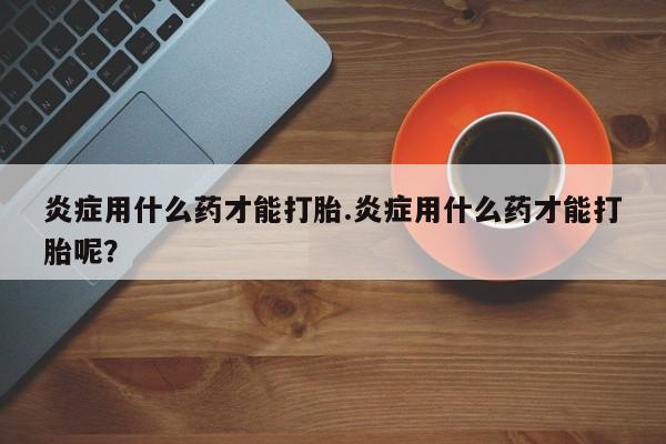 打胎药在线购买微信在线下单炎症用什么药才能打胎.炎症用什么药才能打胎呢？