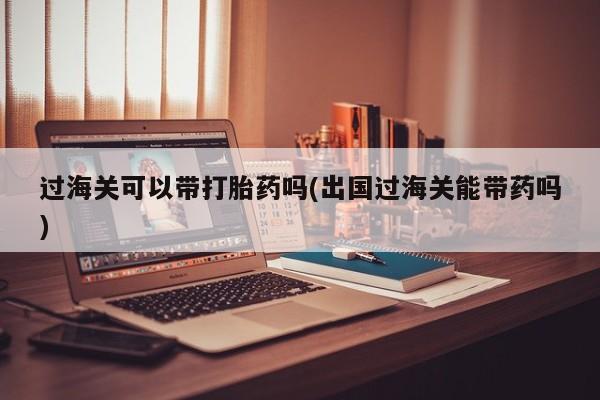 打胎药在线购买微信在线下单过海关可以带打胎药吗(出国过海关能带药吗)
