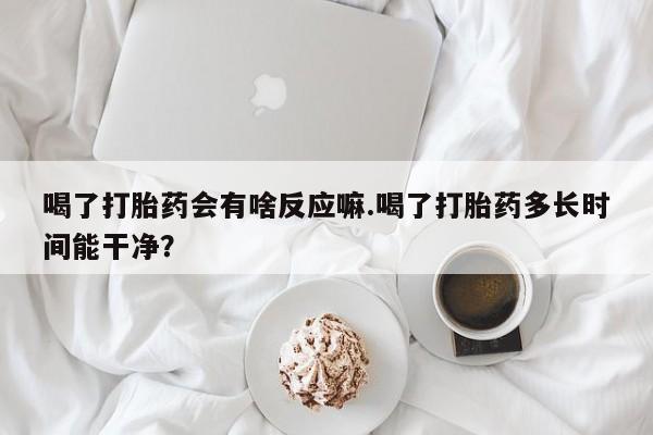 打胎药在线购买微信在线下单喝了打胎药会有啥反应嘛.喝了打胎药多长时间能干净？