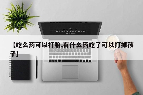 打胎药在线购买微信在线下单【吃么药可以打胎,有什么药吃了可以打掉孩子】