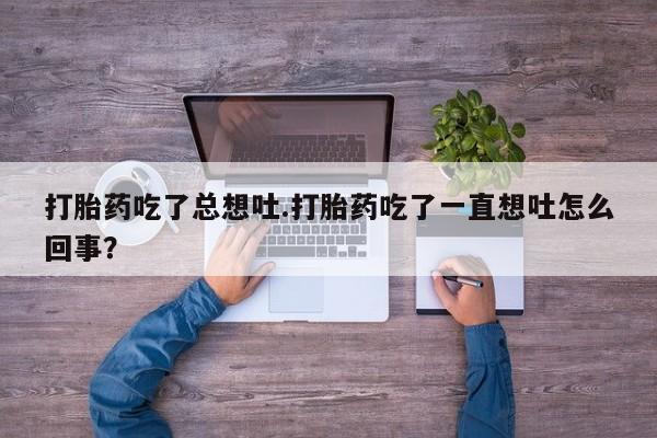 打胎药在线购买微信在线下单打胎药吃了总想吐.打胎药吃了一直想吐怎么回事？