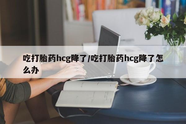 打胎药在线购买微信在线下单吃打胎药hcg降了/吃打胎药hcg降了怎么办