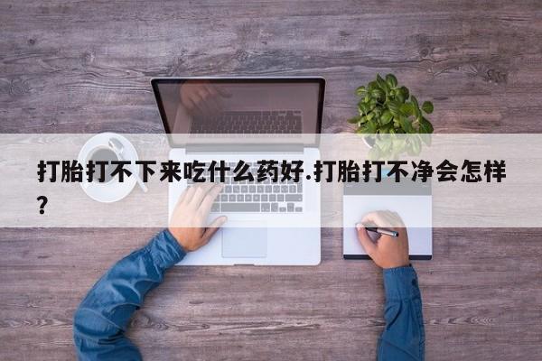 打胎药在线购买微信在线下单打胎打不下来吃什么药好.打胎打不净会怎样？