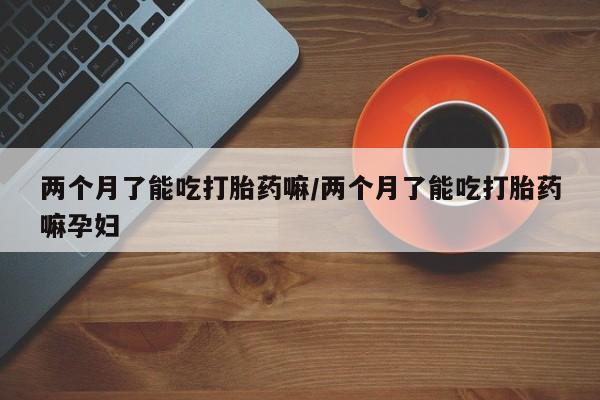 打胎药在线购买微信在线下单两个月了能吃打胎药嘛/两个月了能吃打胎药嘛孕妇