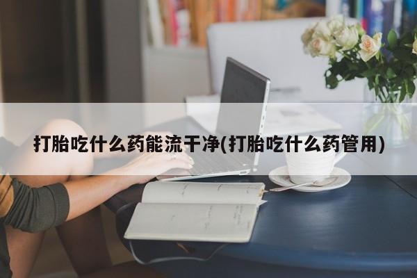 打胎药在线购买微信在线下单打胎吃什么药能流干净(打胎吃什么药管用)