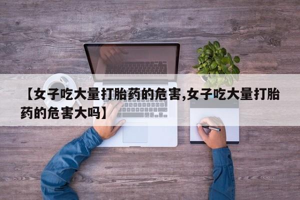 打胎药在线购买微信在线下单【女子吃大量打胎药的危害,女子吃大量打胎药的危害大吗】