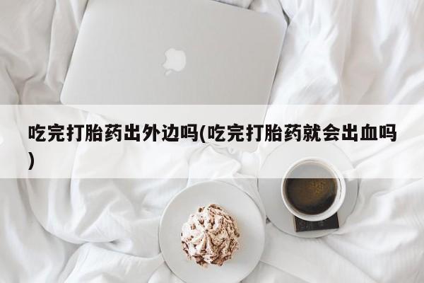 打胎药在线购买微信在线下单吃完打胎药出外边吗(吃完打胎药就会出血吗)