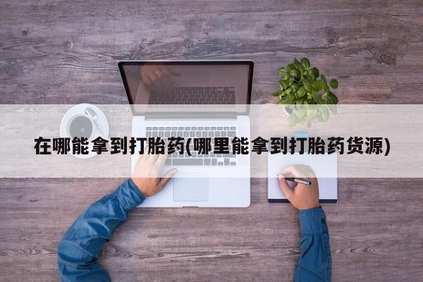 打胎药在线购买微信在线下单在哪能拿到打胎药(哪里能拿到打胎药货源)