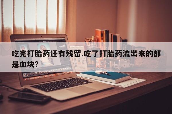 打胎药在线购买微信在线下单吃完打胎药还有残留.吃了打胎药流出来的都是血块？