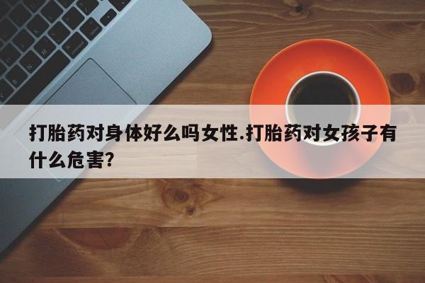 打胎药在线购买微信在线下单打胎药对身体好么吗女性.打胎药对女孩子有什么危害？