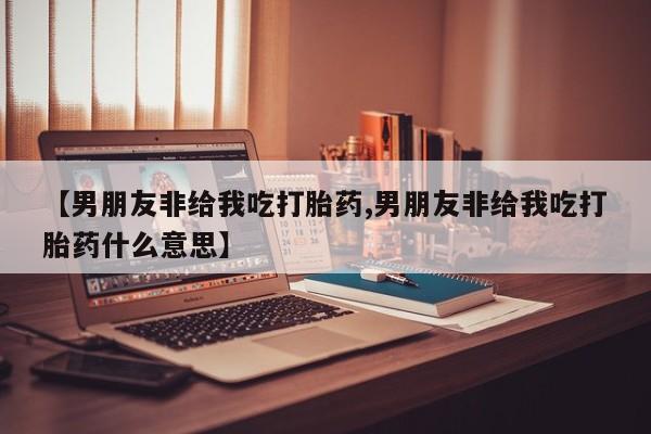 打胎药在线购买微信在线下单【男朋友非给我吃打胎药,男朋友非给我吃打胎药什么意思】