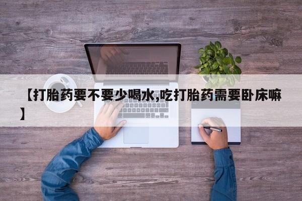 打胎药在线购买微信在线下单【打胎药要不要少喝水,吃打胎药需要卧床嘛】