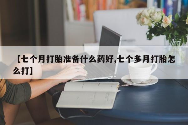 打胎药在线购买微信在线下单【七个月打胎准备什么药好,七个多月打胎怎么打】