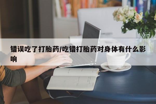 打胎药在线购买微信在线下单错误吃了打胎药/吃错打胎药对身体有什么影响