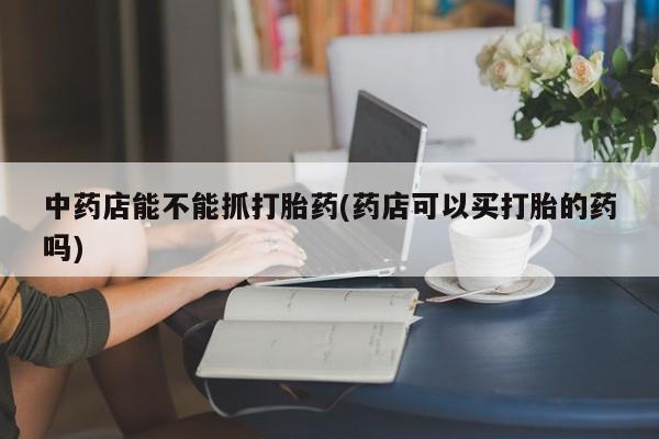打胎药在线购买微信在线下单中药店能不能抓打胎药(药店可以买打胎的药吗)