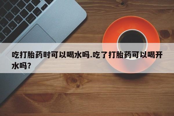 打胎药在线购买微信在线下单吃打胎药时可以喝水吗.吃了打胎药可以喝开水吗？