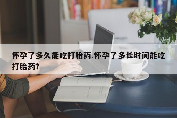 打胎药在线购买微信在线下单怀孕了多久能吃打胎药.怀孕了多长时间能吃打胎药？