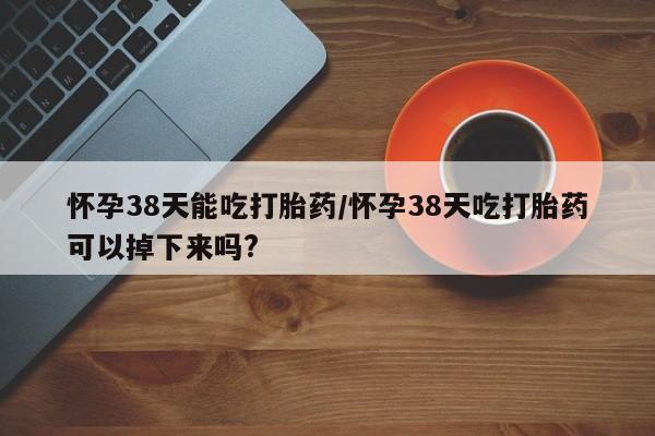打胎药在线购买微信在线下单怀孕38天能吃打胎药/怀孕38天吃打胎药可以掉下来吗?