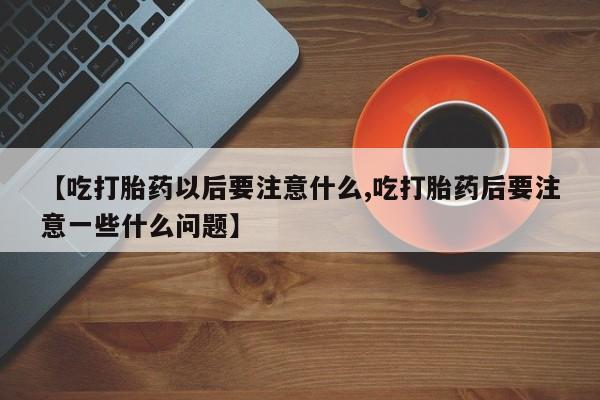 打胎药在线购买微信在线下单【吃打胎药以后要注意什么,吃打胎药后要注意一些什么问题】