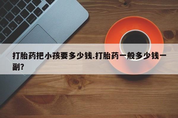 打胎药在线购买微信在线下单打胎药把小孩要多少钱.打胎药一般多少钱一副？