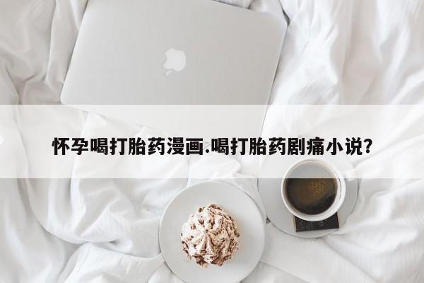 打胎药在线购买微信在线下单怀孕喝打胎药漫画.喝打胎药剧痛小说？
