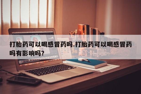 打胎药在线购买微信在线下单打胎药可以喝感冒药吗.打胎药可以喝感冒药吗有影响吗？