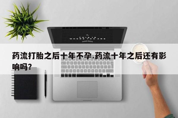打胎药在线购买微信在线下单药流打胎之后十年不孕.药流十年之后还有影响吗？