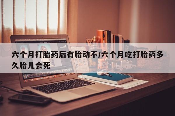 打胎药在线购买微信在线下单六个月打胎药后有胎动不/六个月吃打胎药多久胎儿会死